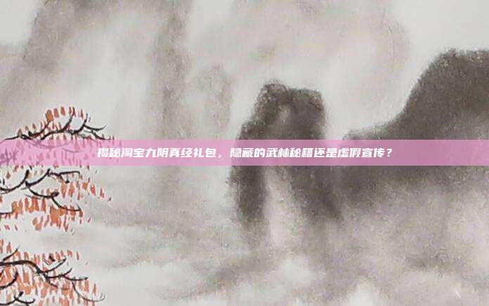 揭秘淘宝九阴真经礼包,隐藏的武林秘籍还是虚假宣传?