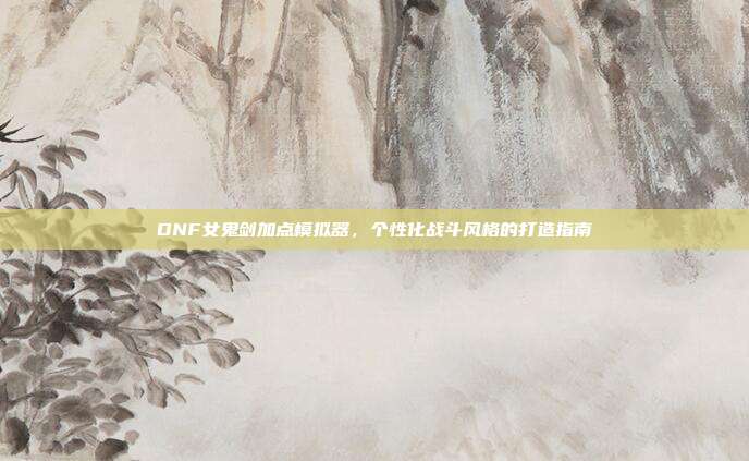 DNF女鬼剑加点模拟器,个性化战斗风格的打造指南