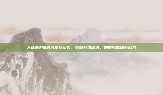 大话西游2时间宠经验表,掌握升级秘诀,助你轻松提升战力