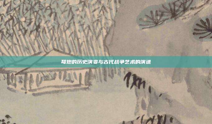弩炮的历史演变与古代战争艺术的演进