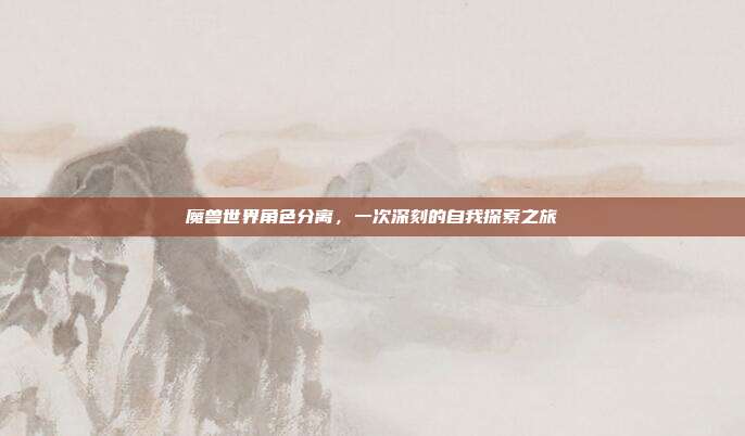 魔兽世界角色分离,一次深刻的自我探索之旅