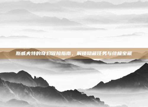 斯威夫特的奇幻冒险指南,解锁隐藏任务与终极宝藏