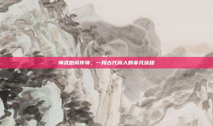 神武跑商传奇,一段古代商人的非凡旅程