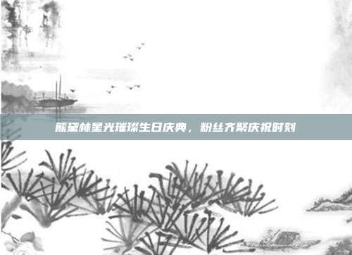 熊黛林星光璀璨生日庆典,粉丝齐聚庆祝时刻