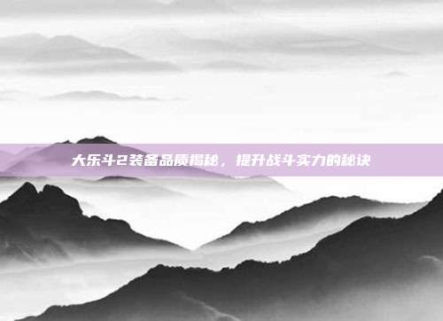 大乐斗2装备品质揭秘,提升战斗实力的秘诀