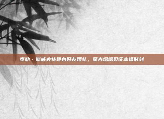 泰勒·斯威夫特现身好友婚礼,星光熠熠见证幸福时刻