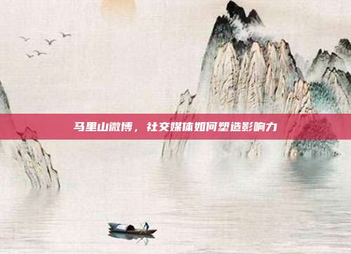 马里山微博,社交媒体如何塑造影响力