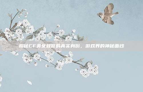 揭秘CF美女教官的真实身份,游戏界的神秘面纱