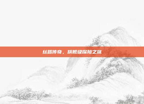 丝路传奇,旗舰级探险之旅