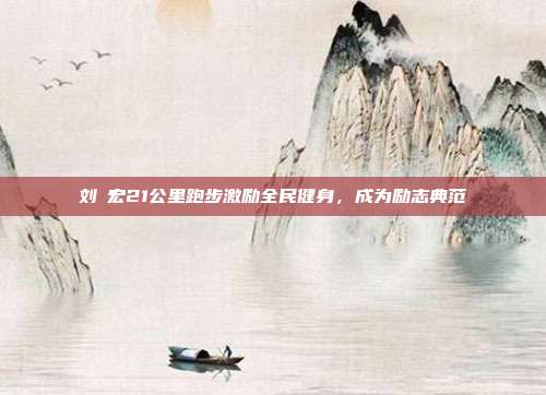 刘畊宏21公里跑步激励全民健身,成为励志典范