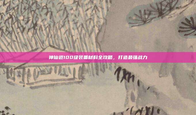 神仙道100级装备材料全攻略,打造最强战力