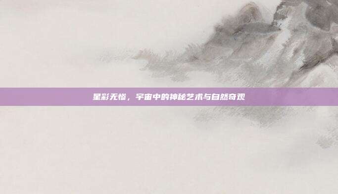 星彩无惨,宇宙中的神秘艺术与自然奇观
