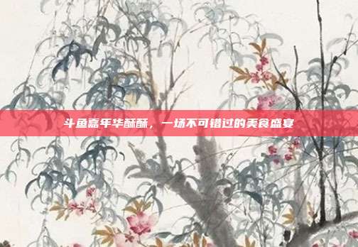 斗鱼嘉年华酥酥,一场不可错过的美食盛宴