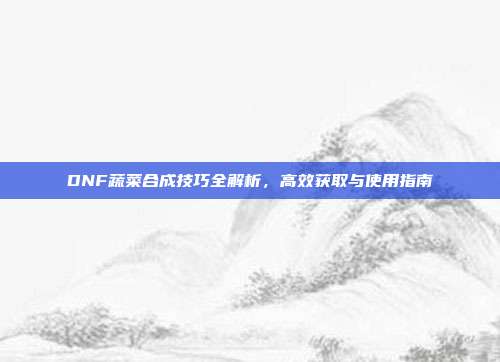 DNF蔬菜合成技巧全解析,高效获取与使用指南