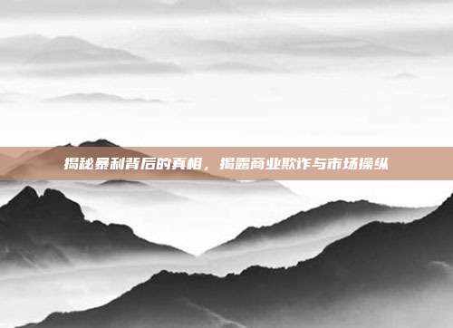揭秘暴利背后的真相,揭露商业欺诈与市场操纵