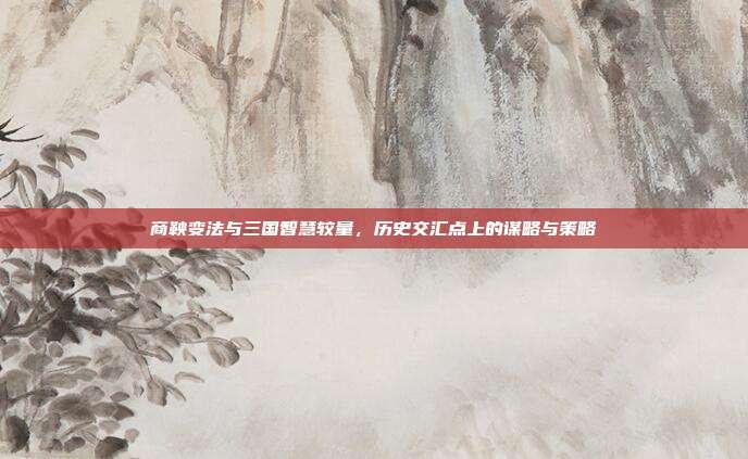 商鞅变法与三国智慧较量,历史交汇点上的谋略与策略