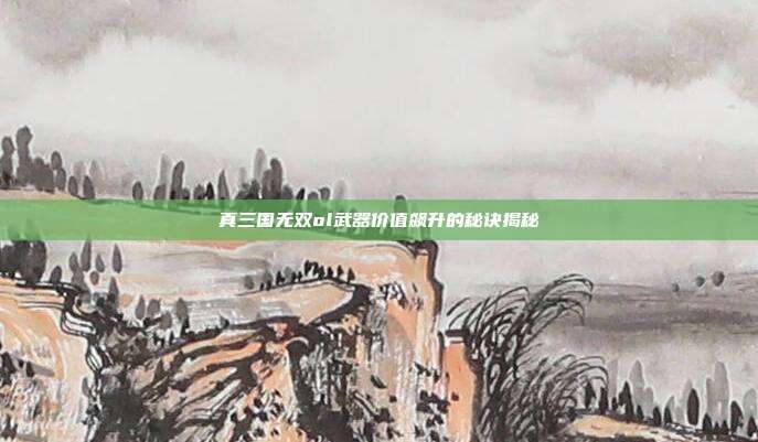 真三国无双ol武器价值飙升的秘诀揭秘