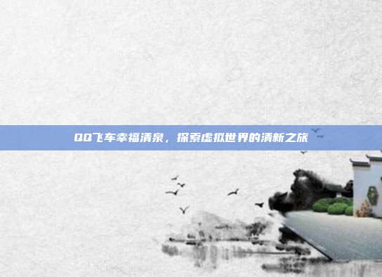 QQ飞车幸福清泉,探索虚拟世界的清新之旅