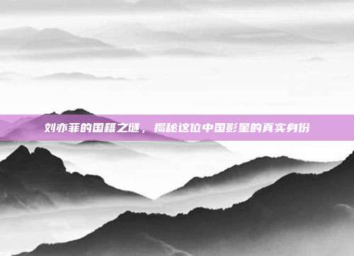 刘亦菲的国籍之谜,揭秘这位中国影星的真实身份