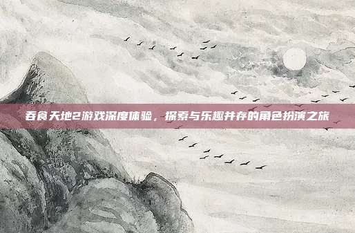 吞食天地2游戏深度体验,探索与乐趣并存的角色扮演之旅