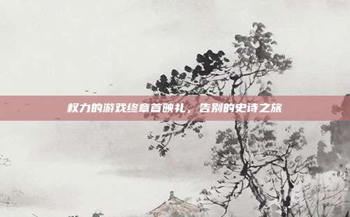 权力的游戏终章首映礼,告别的史诗之旅