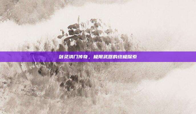 剑灵洪门传奇,极限武器的终极探索