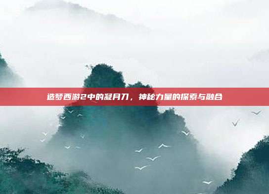 造梦西游2中的凝月刀,神秘力量的探索与融合