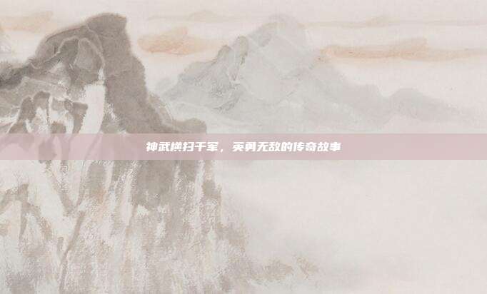 神武横扫千军,英勇无敌的传奇故事
