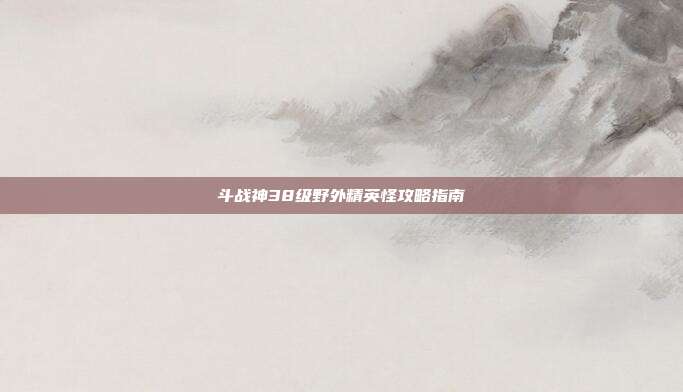 斗战神38级野外精英怪攻略指南