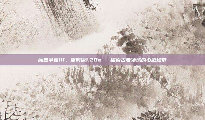 魔兽争霸III,重制版1.20e - 探索古老领域的心脏地带