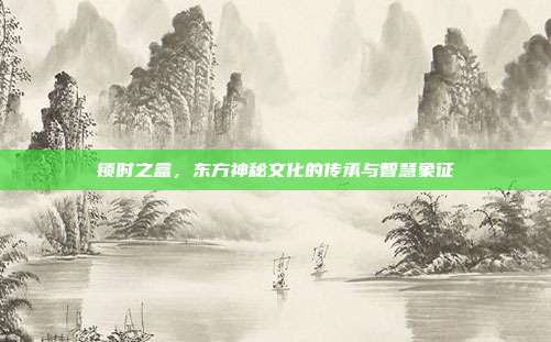 锁时之盒,东方神秘文化的传承与智慧象征