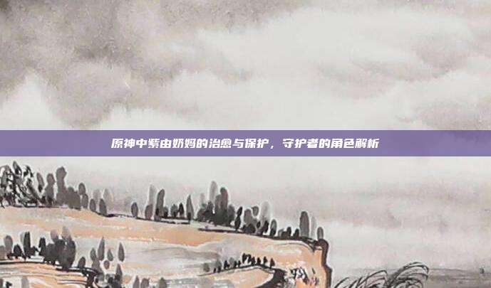 原神中紫由奶妈的治愈与保护,守护者的角色解析