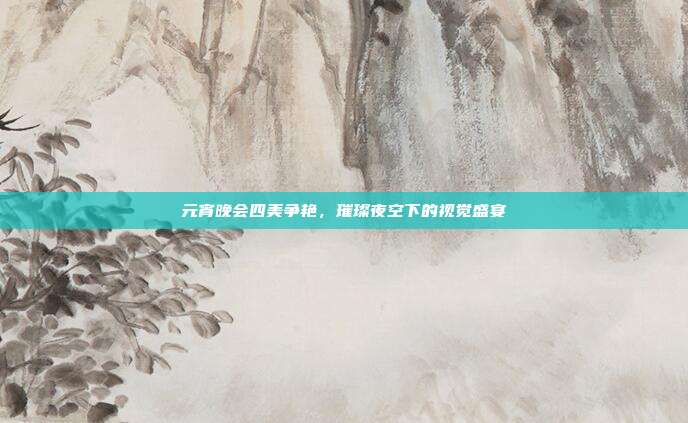 元宵晚会四美争艳,璀璨夜空下的视觉盛宴