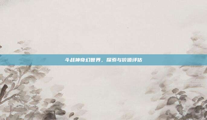 斗战神奇幻世界,探索与价值评估