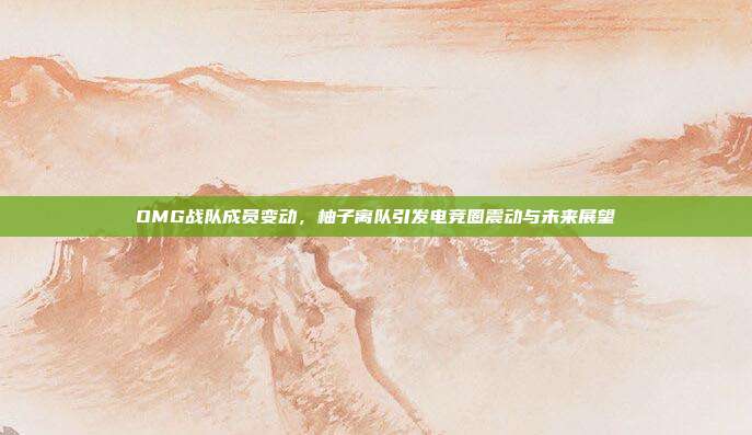 OMG战队成员变动,柚子离队引发电竞圈震动与未来展望
