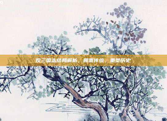 反三国志结局解析,颠覆传统,重塑历史