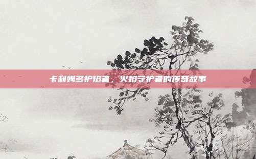 卡利姆多护焰者,火焰守护者的传奇故事