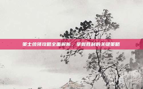 策士统领攻略全面解析,掌握胜利的关键策略
