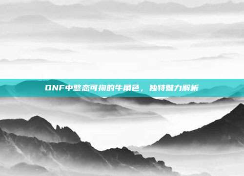 DNF中憨态可掬的牛角色,独特魅力解析