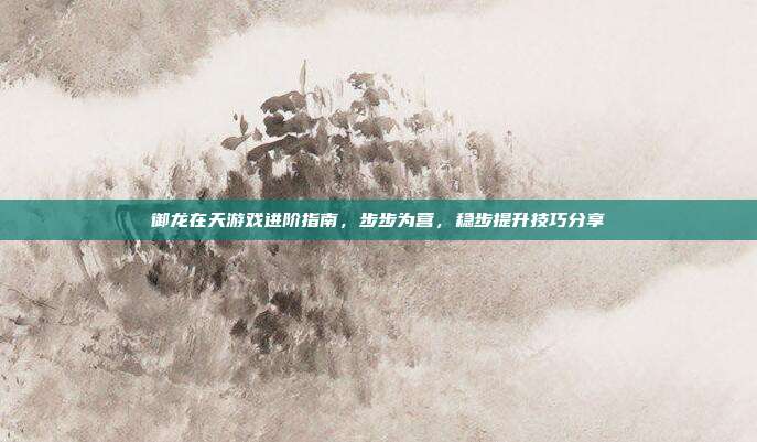 御龙在天游戏进阶指南,步步为营,稳步提升技巧分享