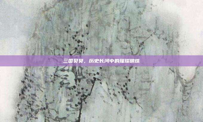 三国贝贝,历史长河中的璀璨明珠