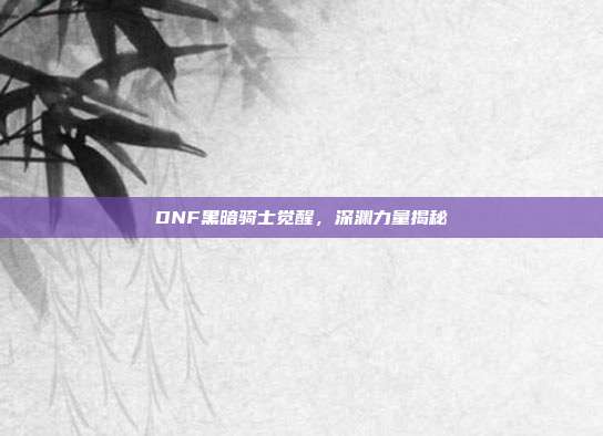 DNF黑暗骑士觉醒,深渊力量揭秘