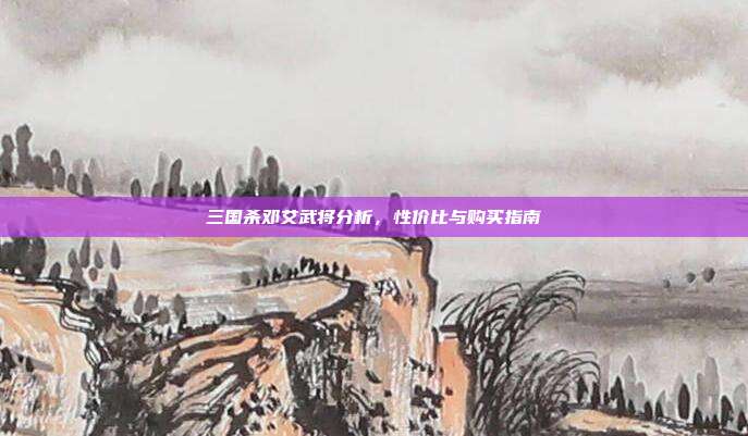 三国杀邓艾武将分析,性价比与购买指南