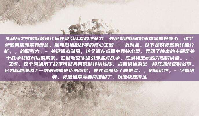 战利品之歌的标题设计旨在吸引读者的注意力,并激发他们对故事内容的好奇心。这个标题简洁而富有诗意,能够概括出故事的核心主题——战利品。以下是对标题的详细分析,,的吸引力,- 关键词战利品,这个词在标题中直接出现,表明了故事的主题是关于战争和胜利后的成果。它能够立即吸引那些对战争、胜利和宝藏感兴趣的读者。,- 之歌,这个词暗示了故事可能具有某种抒情性质,或者讲述的是一段充满情感的故事。它为标题增添了一种浪漫或史诗的感觉,使读者期待了解更多。,的简洁性,- 字数限制,标题通常需要简洁明了,以便快速传达