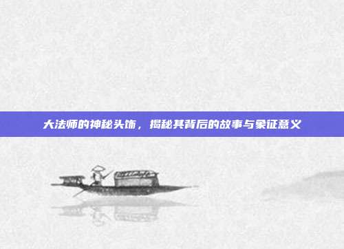 大法师的神秘头饰,揭秘其背后的故事与象征意义
