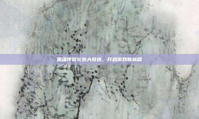 星魂传说礼包大放送,开启游戏新旅程