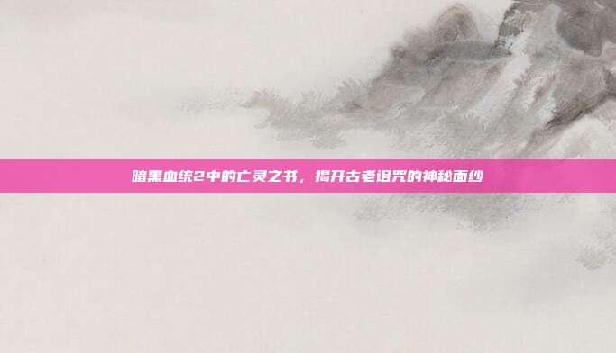 暗黑血统2中的亡灵之书,揭开古老诅咒的神秘面纱