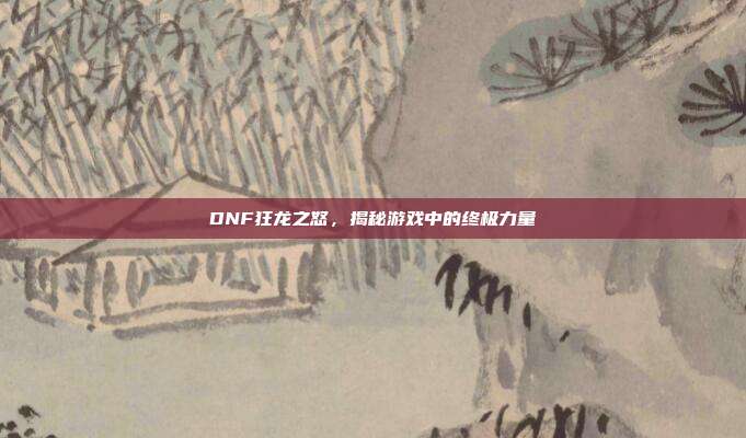 DNF狂龙之怒,揭秘游戏中的终极力量