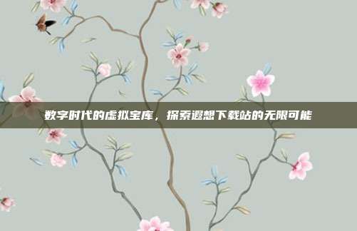 数字时代的虚拟宝库,探索遐想下载站的无限可能
