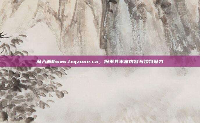 深入解析www.lxqzone.cn,探索其丰富内容与独特魅力